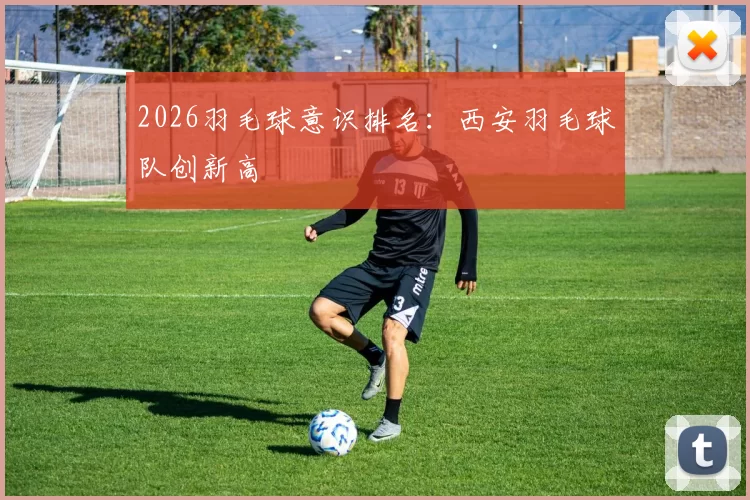 2026羽毛球意识排名：西安羽毛球队创新高