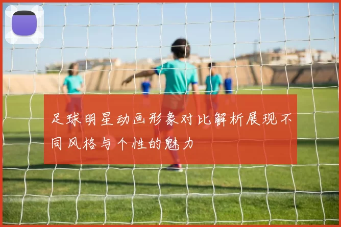足球明星动画形象对比解析展现不同风格与个性的魅力