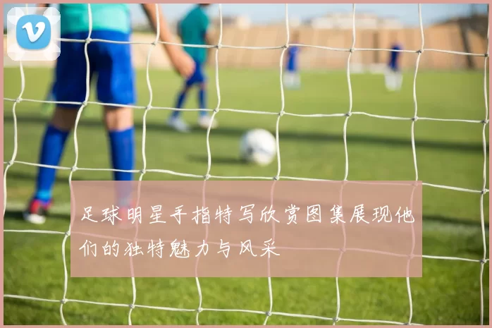 足球明星手指特写欣赏图集展现他们的独特魅力与风采