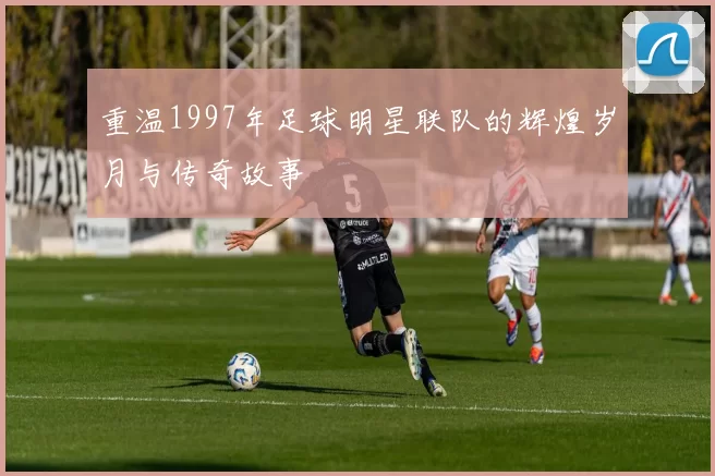 重温1997年足球明星联队的辉煌岁月与传奇故事