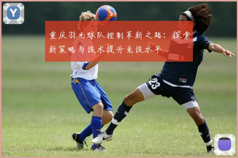 重庆羽毛球队控制革新之路：探索新策略与技术提升竞技水平