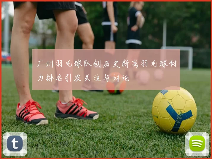 广州羽毛球队创历史新高羽毛球耐力排名引发关注与讨论