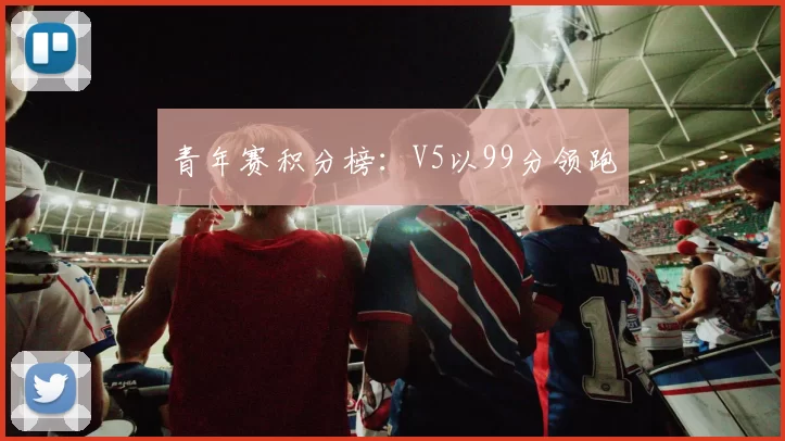 青年赛积分榜：V5以99分领跑
