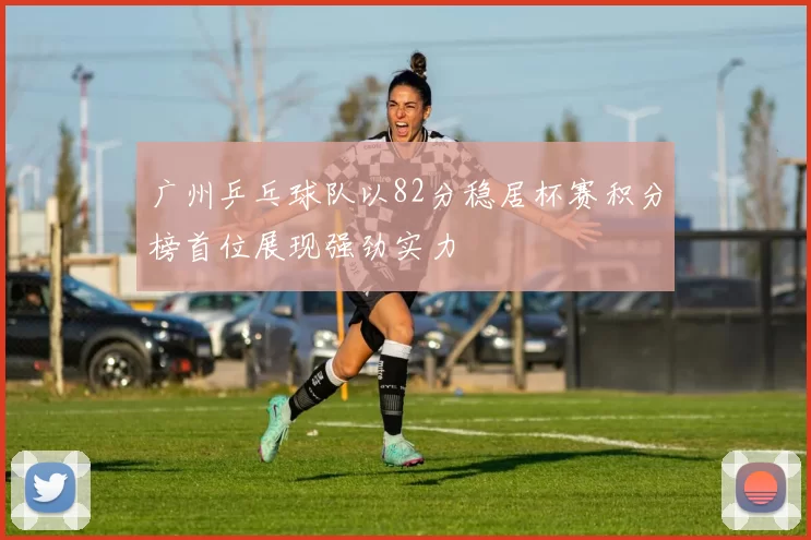 广州乒乓球队以82分稳居杯赛积分榜首位展现强劲实力