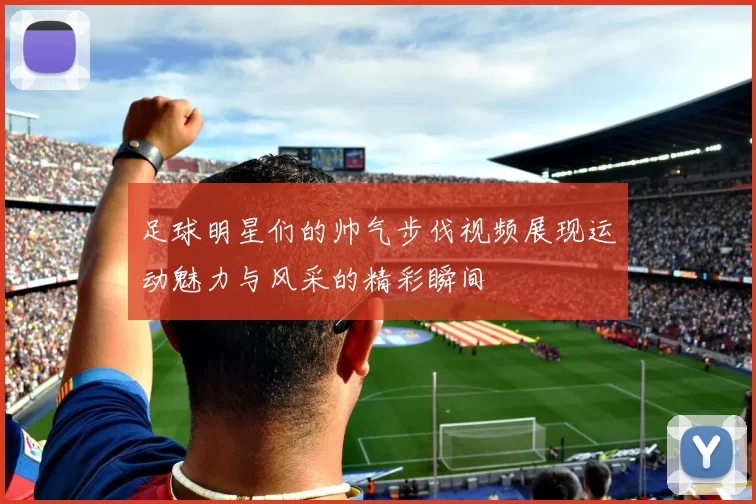 足球明星们的帅气步伐视频展现运动魅力与风采的精彩瞬间