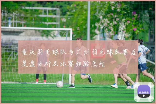 重庆羽毛球队与广州羽毛球队赛后复盘分析及比赛经验总结